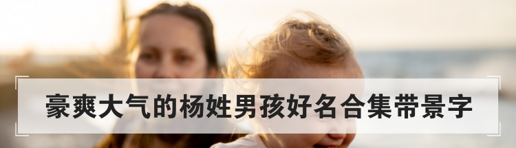 豪爽大气的杨姓男孩好名合集带景字