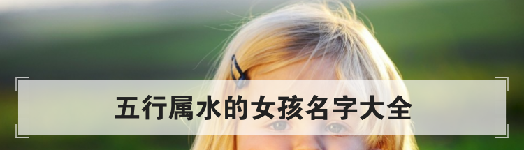 好听女孩名字大全,五行属水的女孩如何取名