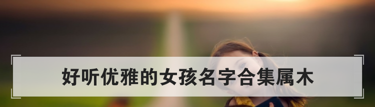好听优雅的女孩名字合集属木