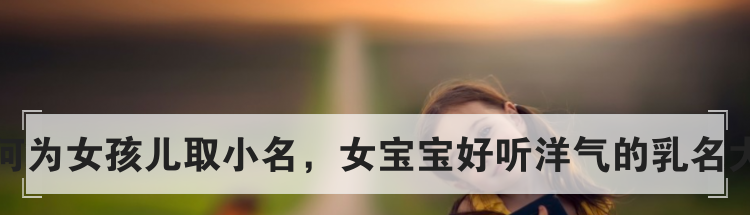 如何为女孩儿取小名，女宝宝好听洋气的乳名大全
