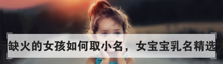 五行缺火的女孩如何取小名，女宝宝乳名精选大全