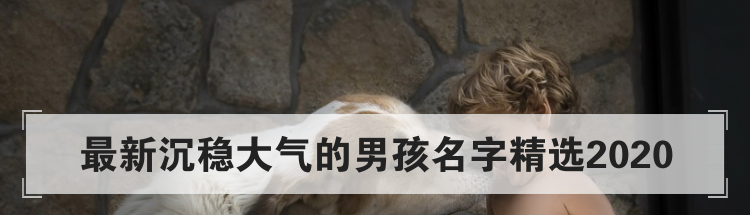 最新沉稳大气的男孩名字精选2020