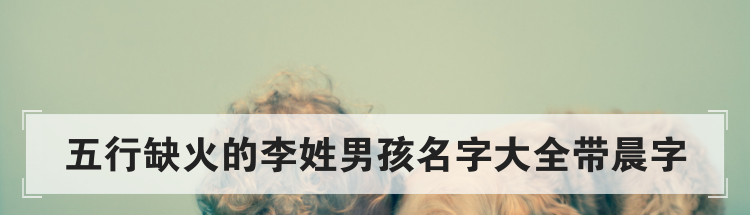 五行缺火的李姓男孩名字大全带晨字